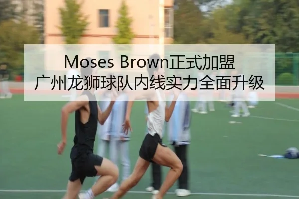 Moses Brown正式加盟广州龙狮球队内线实力全面升级